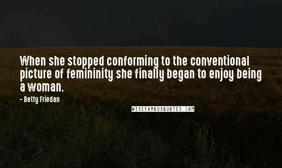 Betty Friedan Quotes: When she stopped conforming to the conventional picture of femininity she finally began to enjoy being a woman.