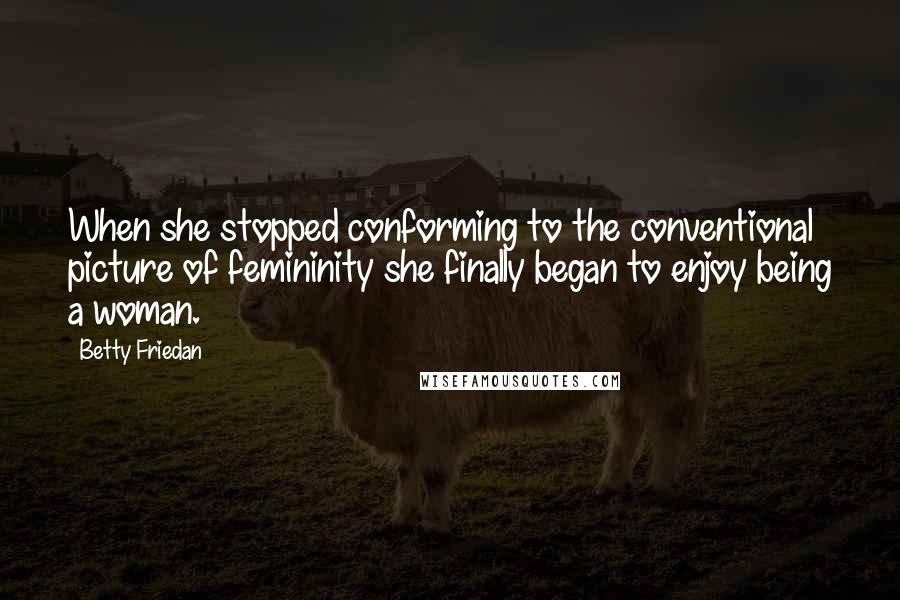 Betty Friedan Quotes: When she stopped conforming to the conventional picture of femininity she finally began to enjoy being a woman.