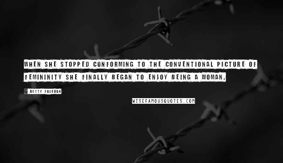 Betty Friedan Quotes: When she stopped conforming to the conventional picture of femininity she finally began to enjoy being a woman.