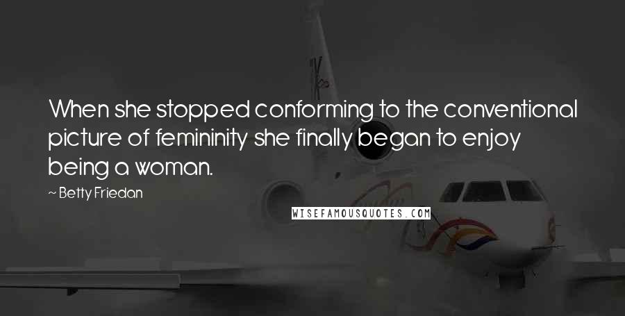Betty Friedan Quotes: When she stopped conforming to the conventional picture of femininity she finally began to enjoy being a woman.