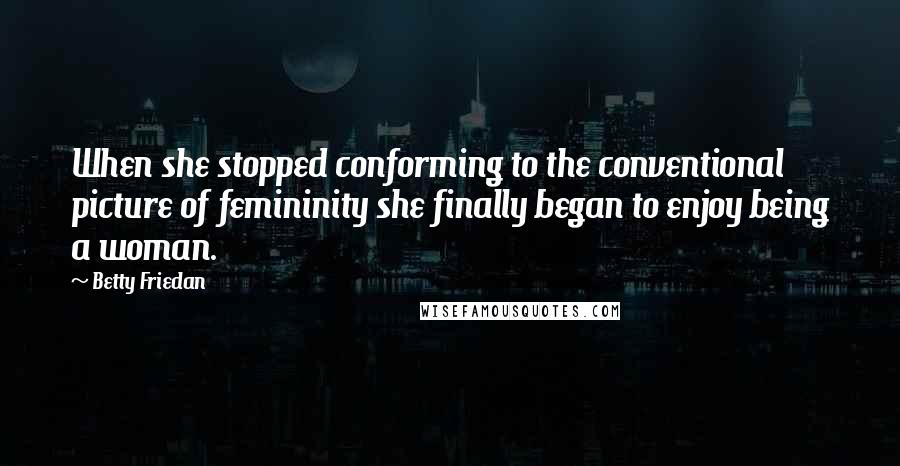 Betty Friedan Quotes: When she stopped conforming to the conventional picture of femininity she finally began to enjoy being a woman.