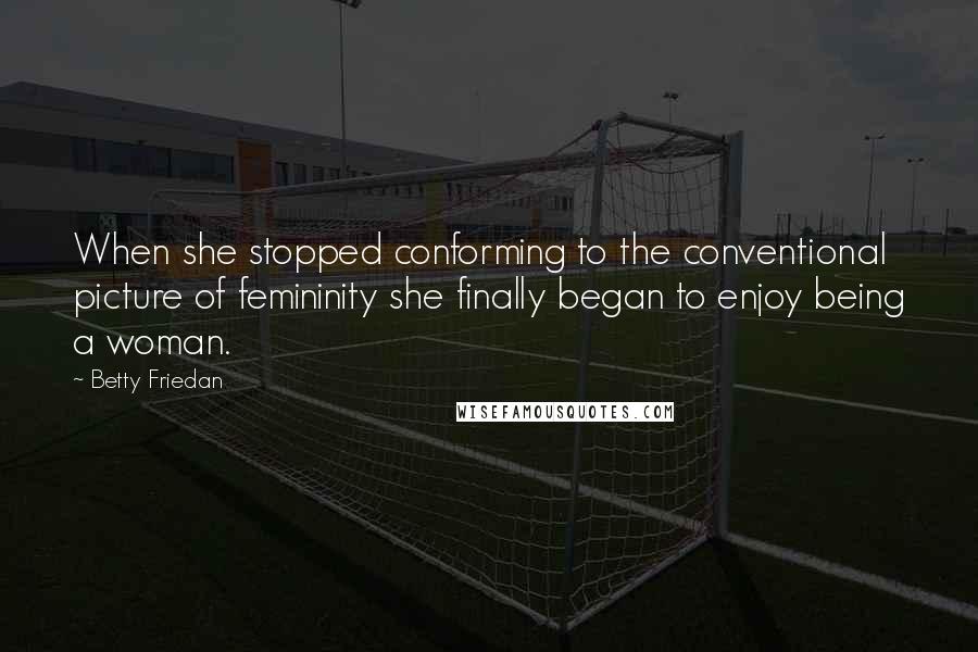 Betty Friedan Quotes: When she stopped conforming to the conventional picture of femininity she finally began to enjoy being a woman.