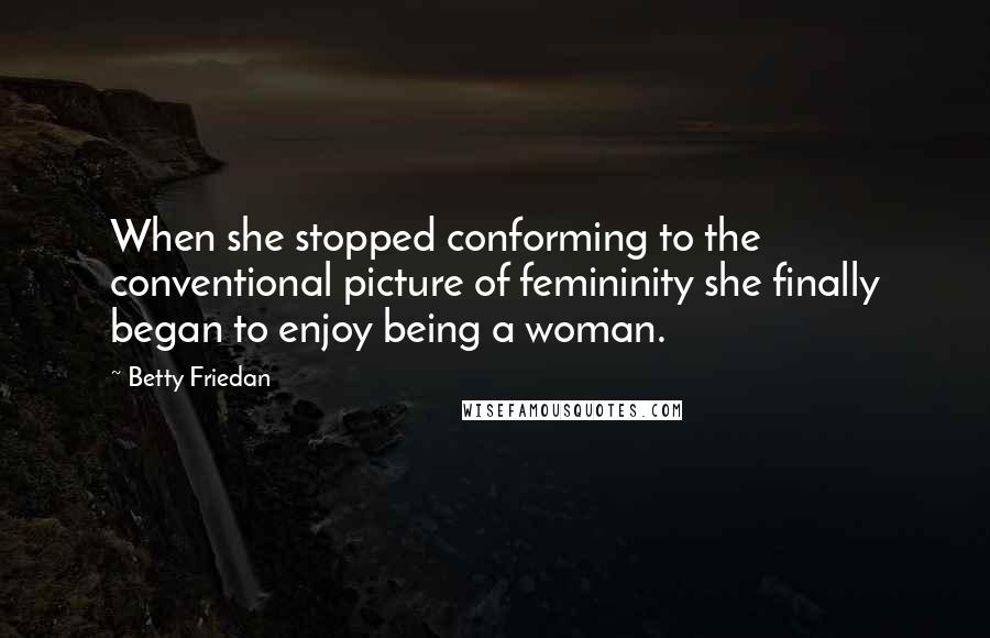 Betty Friedan Quotes: When she stopped conforming to the conventional picture of femininity she finally began to enjoy being a woman.