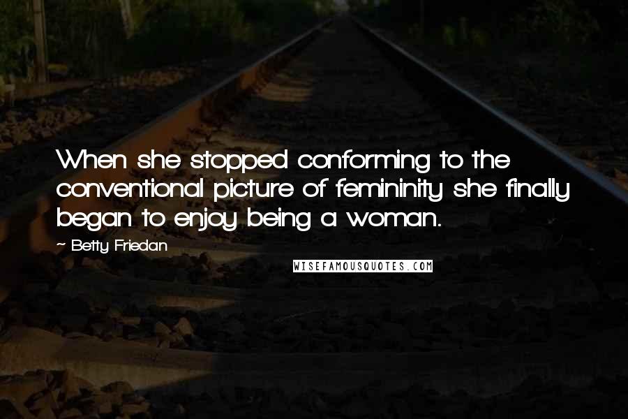 Betty Friedan Quotes: When she stopped conforming to the conventional picture of femininity she finally began to enjoy being a woman.