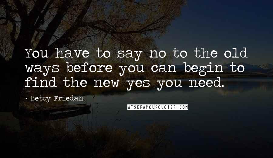 Betty Friedan Quotes: You have to say no to the old ways before you can begin to find the new yes you need.