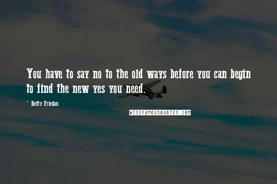 Betty Friedan Quotes: You have to say no to the old ways before you can begin to find the new yes you need.