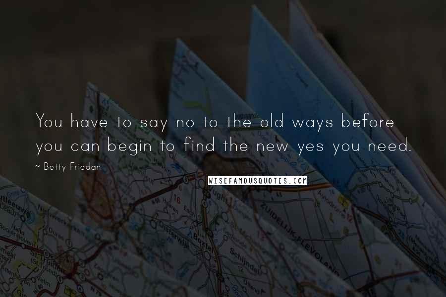 Betty Friedan Quotes: You have to say no to the old ways before you can begin to find the new yes you need.