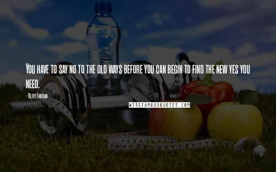 Betty Friedan Quotes: You have to say no to the old ways before you can begin to find the new yes you need.