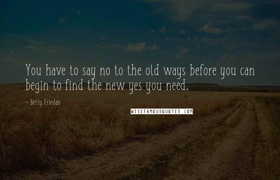 Betty Friedan Quotes: You have to say no to the old ways before you can begin to find the new yes you need.
