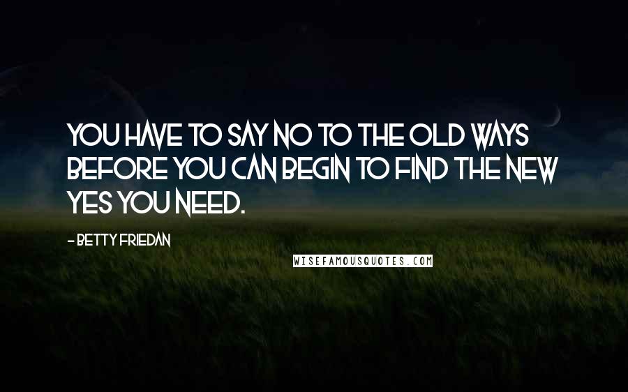 Betty Friedan Quotes: You have to say no to the old ways before you can begin to find the new yes you need.