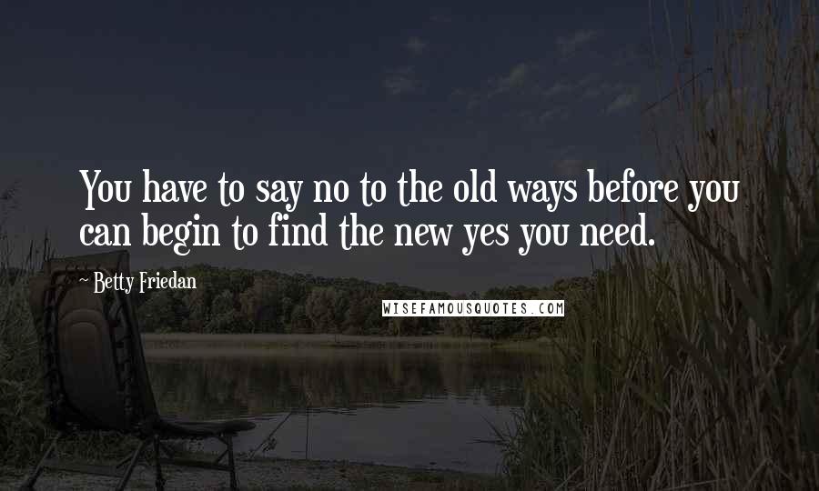 Betty Friedan Quotes: You have to say no to the old ways before you can begin to find the new yes you need.
