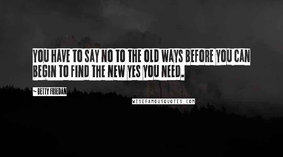 Betty Friedan Quotes: You have to say no to the old ways before you can begin to find the new yes you need.