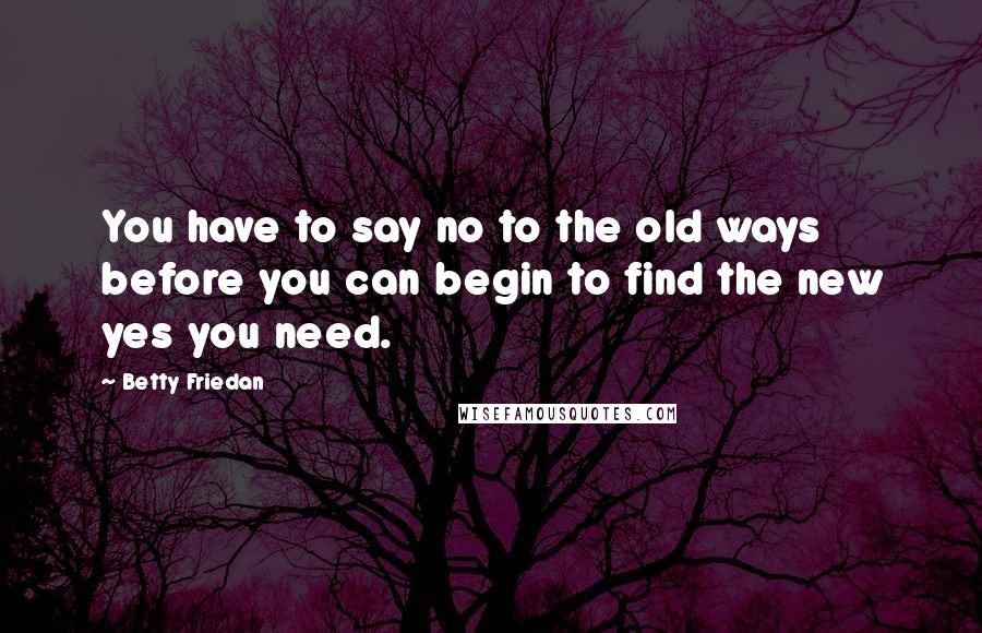 Betty Friedan Quotes: You have to say no to the old ways before you can begin to find the new yes you need.