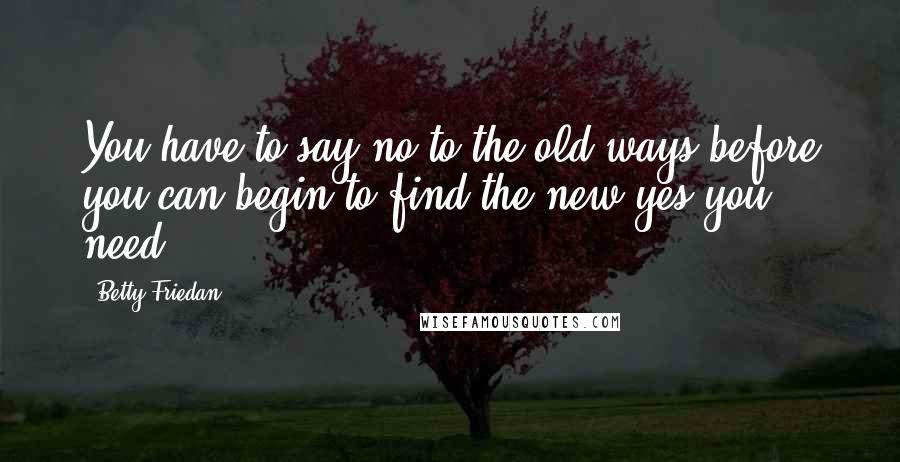 Betty Friedan Quotes: You have to say no to the old ways before you can begin to find the new yes you need.