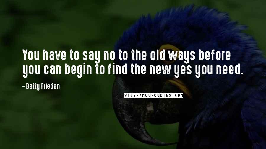 Betty Friedan Quotes: You have to say no to the old ways before you can begin to find the new yes you need.