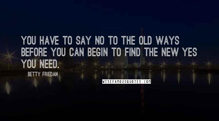 Betty Friedan Quotes: You have to say no to the old ways before you can begin to find the new yes you need.