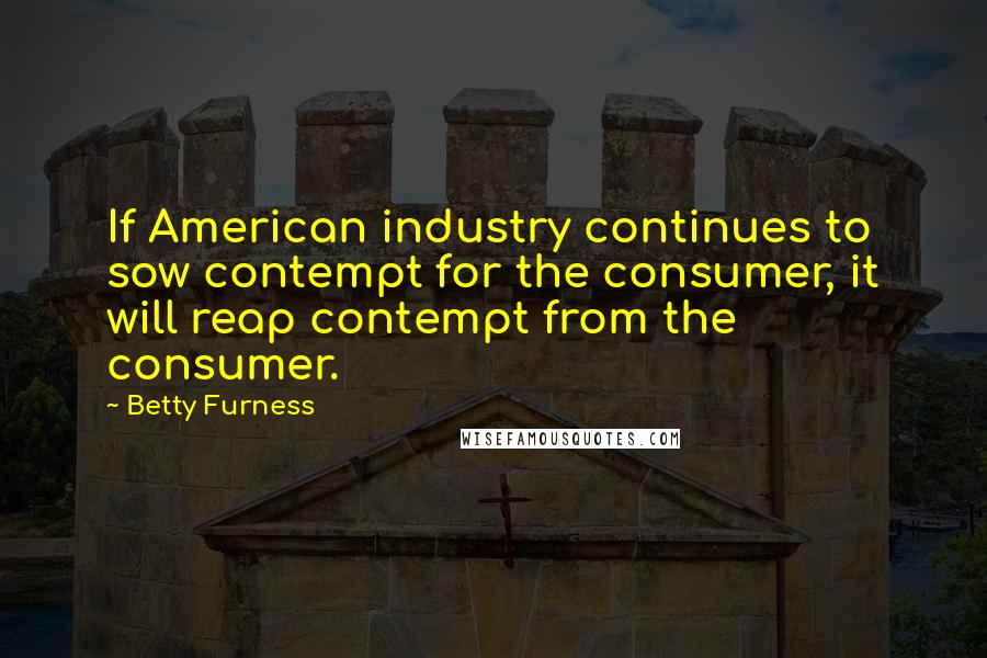 Betty Furness Quotes: If American industry continues to sow contempt for the consumer, it will reap contempt from the consumer.