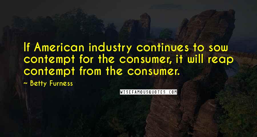 Betty Furness Quotes: If American industry continues to sow contempt for the consumer, it will reap contempt from the consumer.