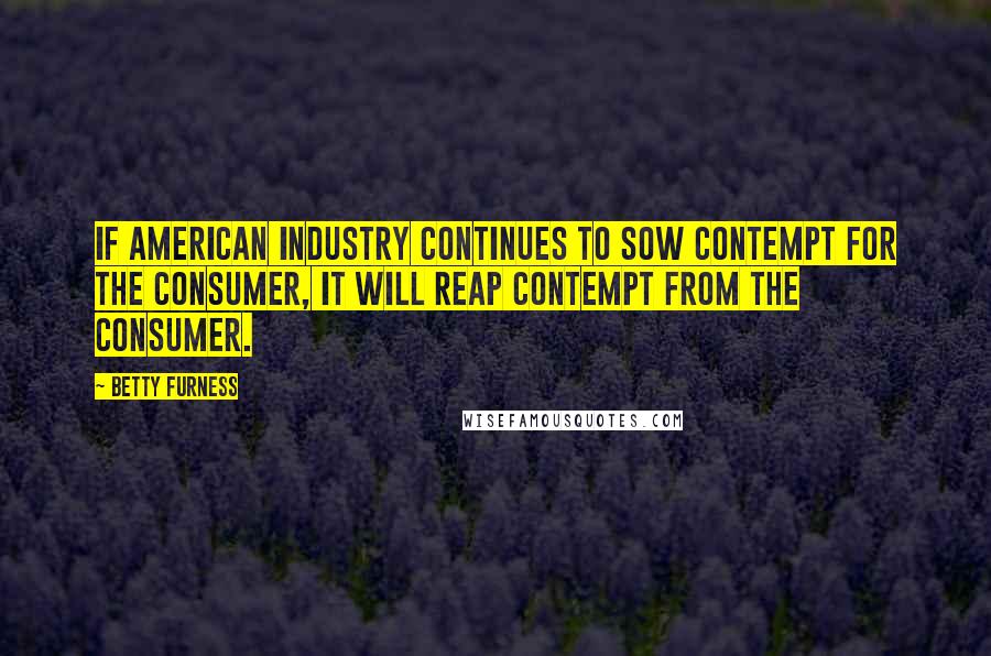 Betty Furness Quotes: If American industry continues to sow contempt for the consumer, it will reap contempt from the consumer.