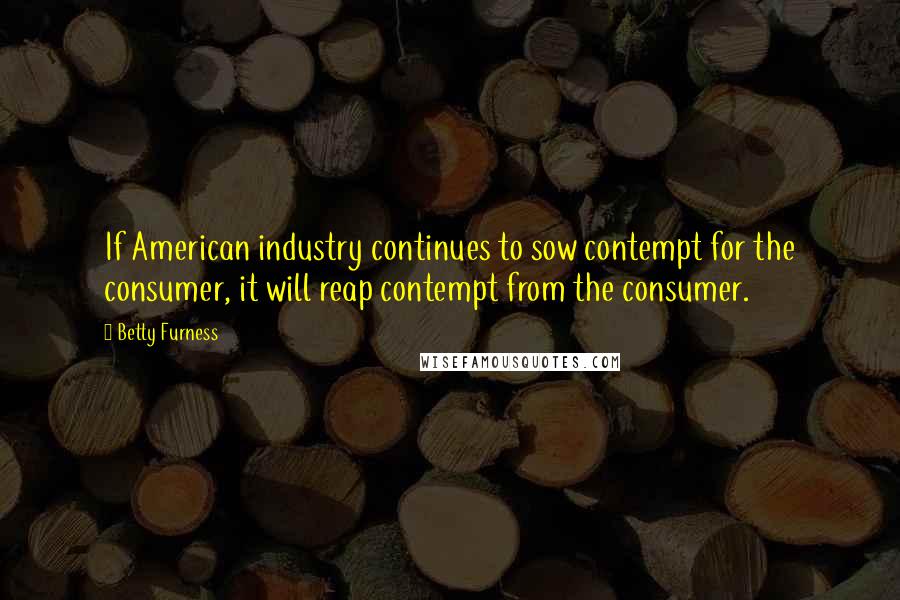 Betty Furness Quotes: If American industry continues to sow contempt for the consumer, it will reap contempt from the consumer.