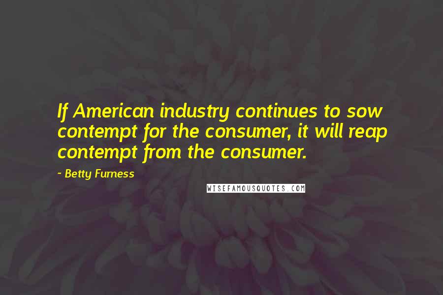 Betty Furness Quotes: If American industry continues to sow contempt for the consumer, it will reap contempt from the consumer.