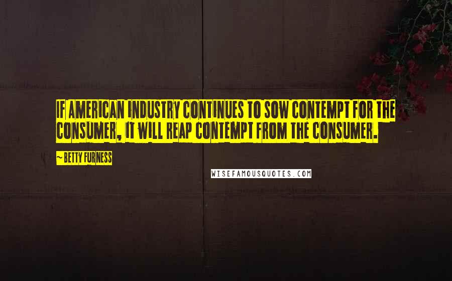 Betty Furness Quotes: If American industry continues to sow contempt for the consumer, it will reap contempt from the consumer.