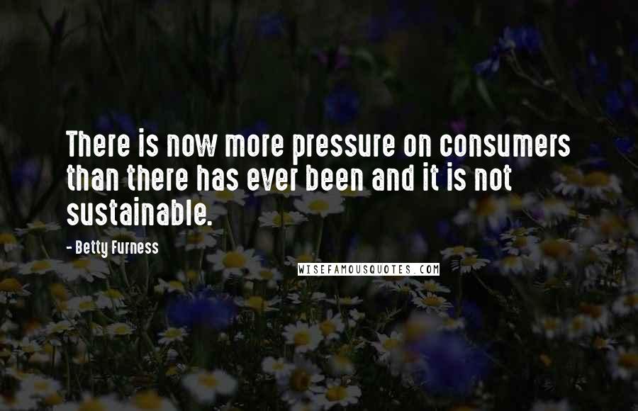 Betty Furness Quotes: There is now more pressure on consumers than there has ever been and it is not sustainable.