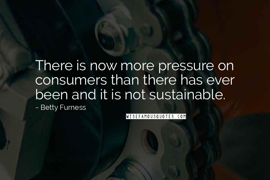 Betty Furness Quotes: There is now more pressure on consumers than there has ever been and it is not sustainable.