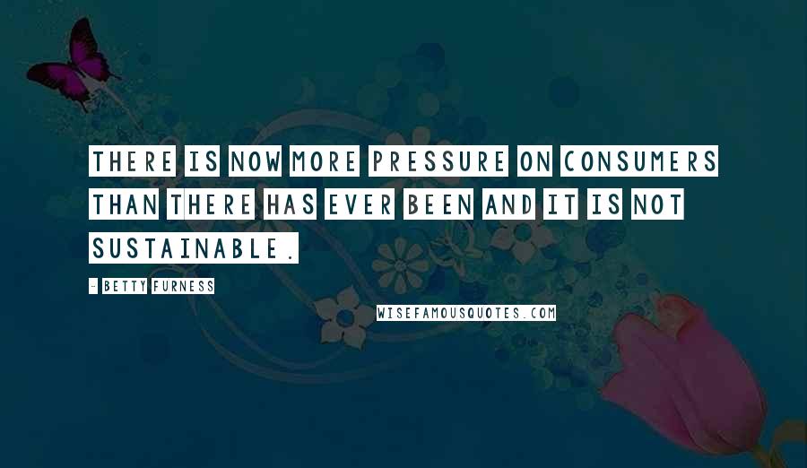 Betty Furness Quotes: There is now more pressure on consumers than there has ever been and it is not sustainable.