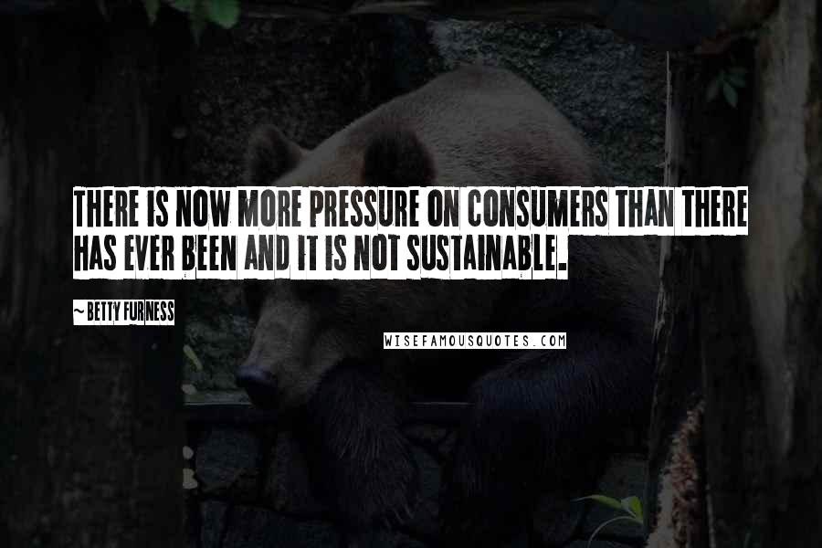 Betty Furness Quotes: There is now more pressure on consumers than there has ever been and it is not sustainable.