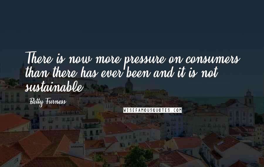 Betty Furness Quotes: There is now more pressure on consumers than there has ever been and it is not sustainable.