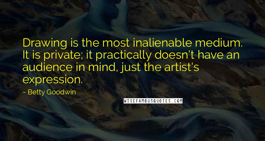 Betty Goodwin Quotes: Drawing is the most inalienable medium. It is private; it practically doesn't have an audience in mind, just the artist's expression.