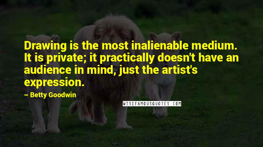 Betty Goodwin Quotes: Drawing is the most inalienable medium. It is private; it practically doesn't have an audience in mind, just the artist's expression.