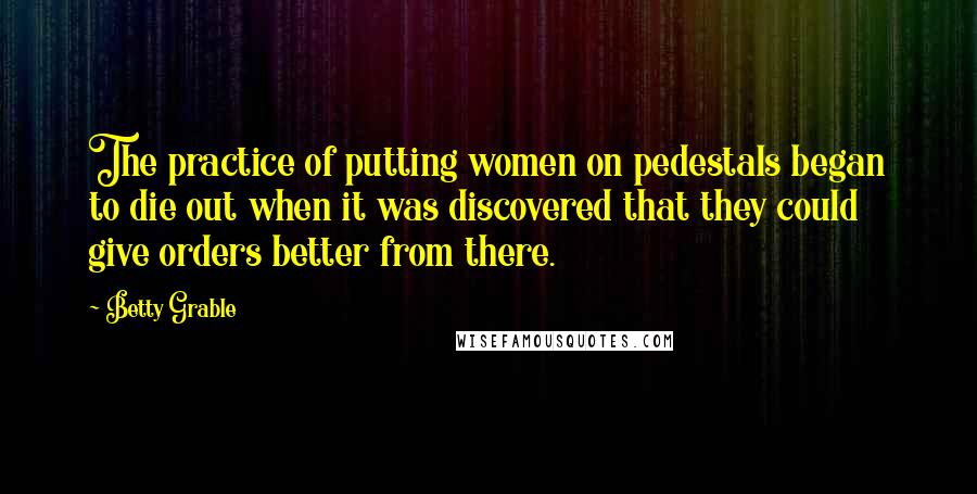 Betty Grable Quotes: The practice of putting women on pedestals began to die out when it was discovered that they could give orders better from there.