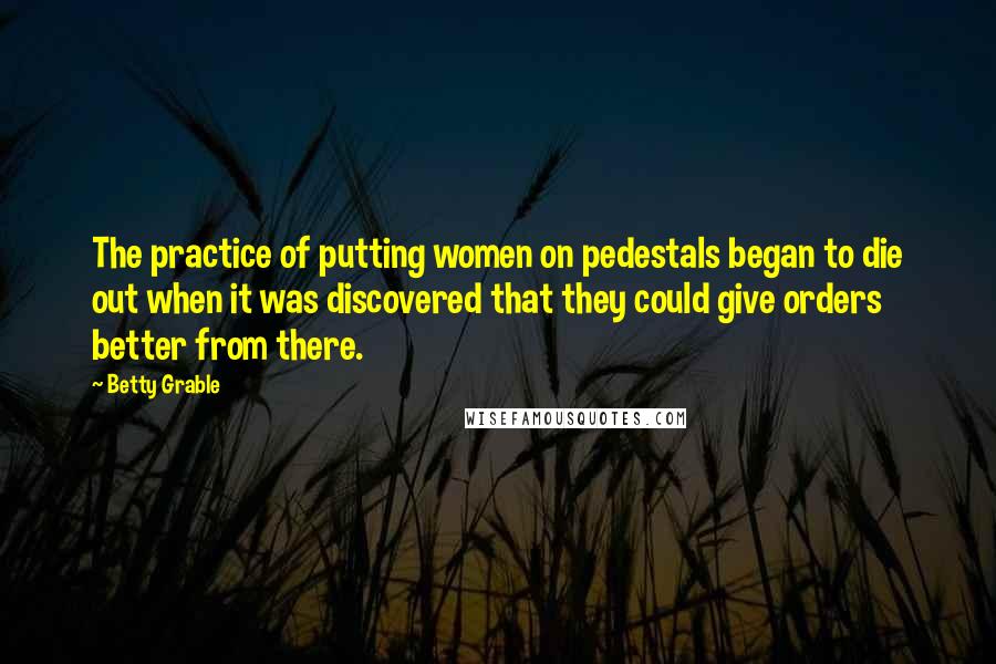 Betty Grable Quotes: The practice of putting women on pedestals began to die out when it was discovered that they could give orders better from there.