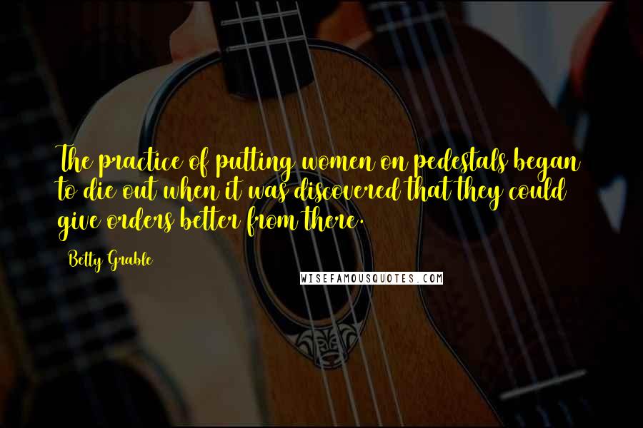 Betty Grable Quotes: The practice of putting women on pedestals began to die out when it was discovered that they could give orders better from there.