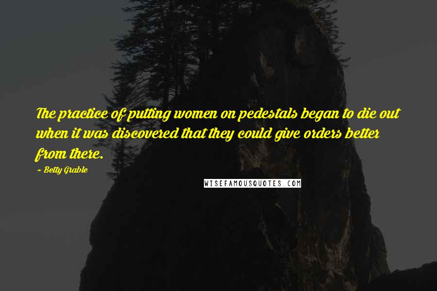 Betty Grable Quotes: The practice of putting women on pedestals began to die out when it was discovered that they could give orders better from there.