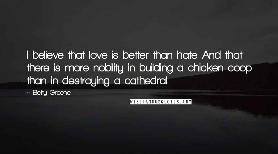 Betty Greene Quotes: I believe that love is better than hate. And that there is more nobility in building a chicken coop than in destroying a cathedral.