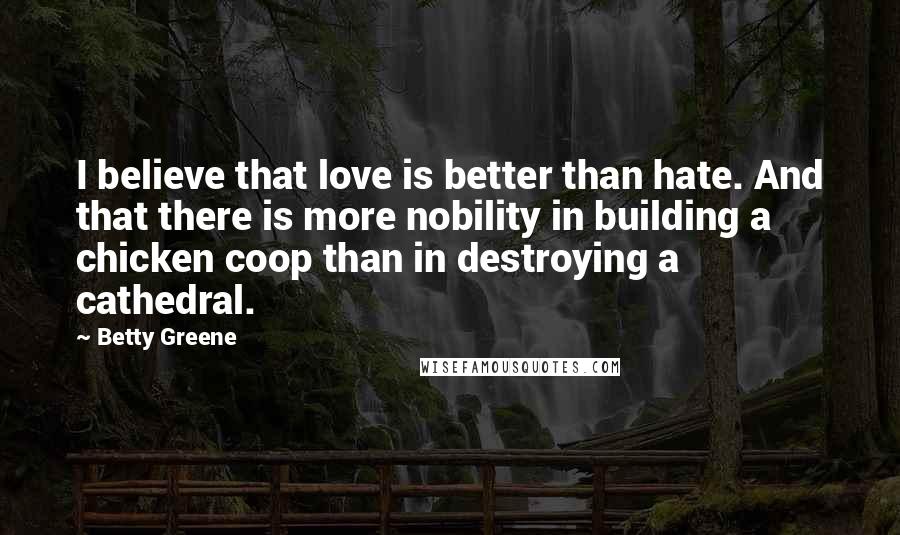 Betty Greene Quotes: I believe that love is better than hate. And that there is more nobility in building a chicken coop than in destroying a cathedral.