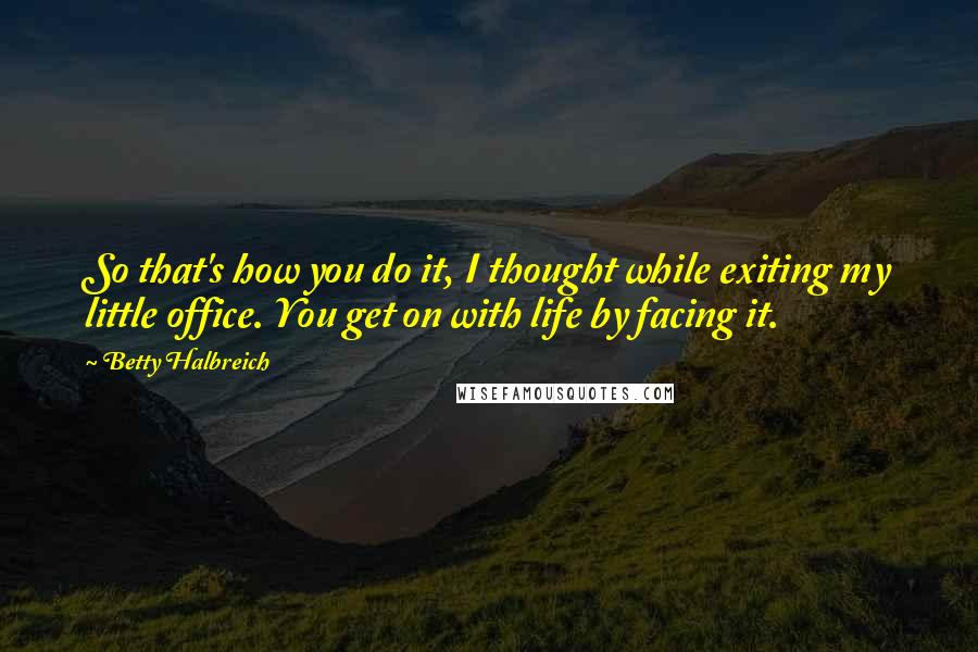 Betty Halbreich Quotes: So that's how you do it, I thought while exiting my little office. You get on with life by facing it.