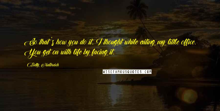 Betty Halbreich Quotes: So that's how you do it, I thought while exiting my little office. You get on with life by facing it.