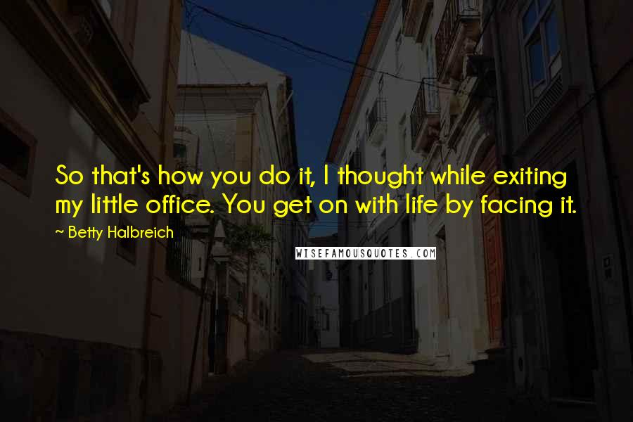 Betty Halbreich Quotes: So that's how you do it, I thought while exiting my little office. You get on with life by facing it.