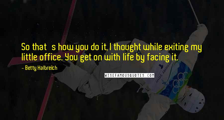 Betty Halbreich Quotes: So that's how you do it, I thought while exiting my little office. You get on with life by facing it.