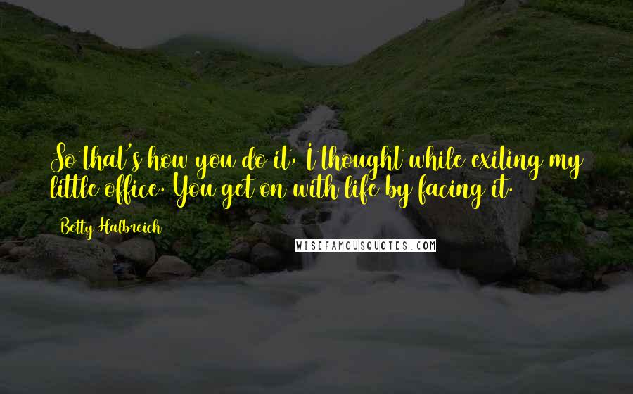 Betty Halbreich Quotes: So that's how you do it, I thought while exiting my little office. You get on with life by facing it.