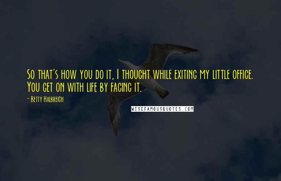 Betty Halbreich Quotes: So that's how you do it, I thought while exiting my little office. You get on with life by facing it.