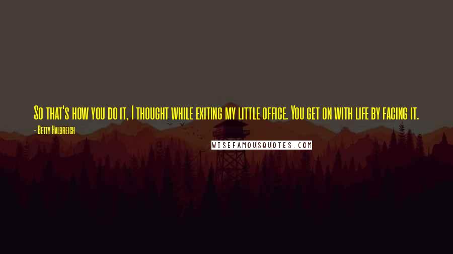 Betty Halbreich Quotes: So that's how you do it, I thought while exiting my little office. You get on with life by facing it.