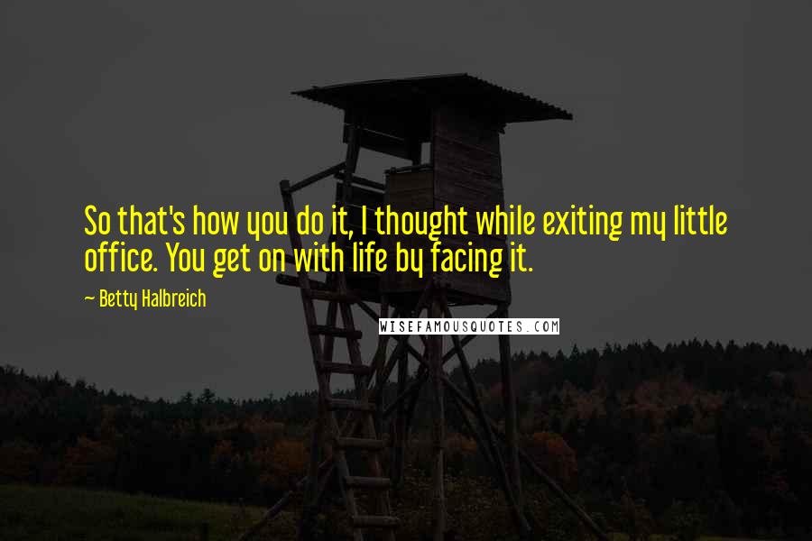 Betty Halbreich Quotes: So that's how you do it, I thought while exiting my little office. You get on with life by facing it.