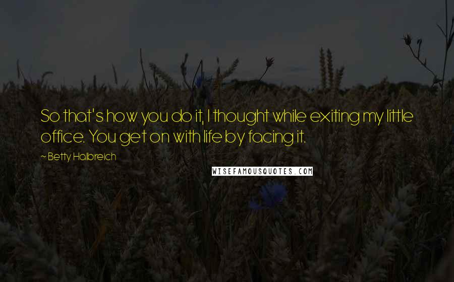 Betty Halbreich Quotes: So that's how you do it, I thought while exiting my little office. You get on with life by facing it.