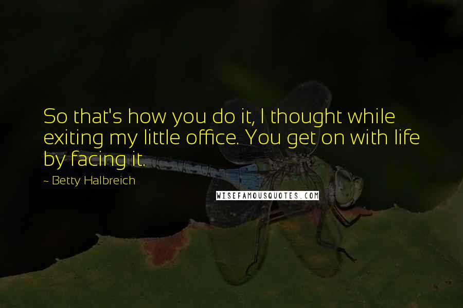 Betty Halbreich Quotes: So that's how you do it, I thought while exiting my little office. You get on with life by facing it.