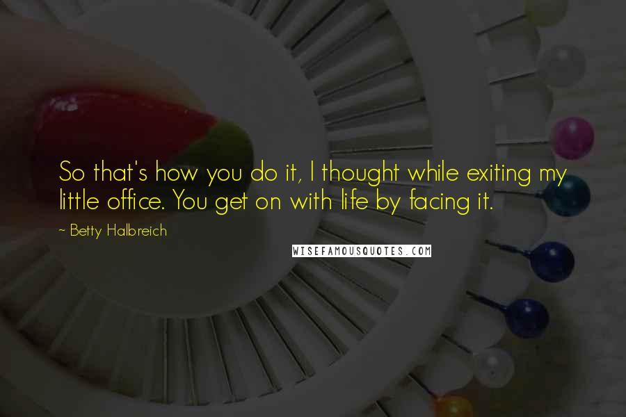 Betty Halbreich Quotes: So that's how you do it, I thought while exiting my little office. You get on with life by facing it.